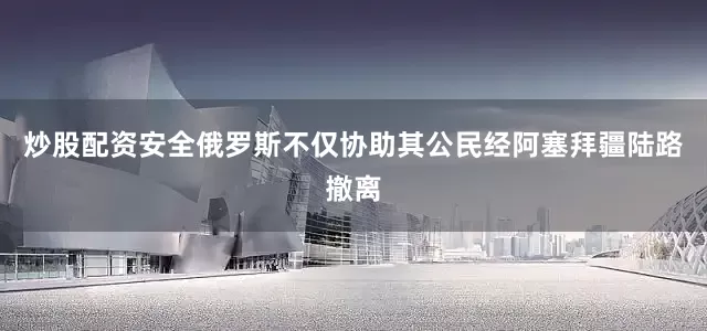 炒股配资安全俄罗斯不仅协助其公民经阿塞拜疆陆路撤离