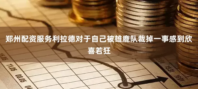 郑州配资服务利拉德对于自己被雄鹿队裁掉一事感到欣喜若狂