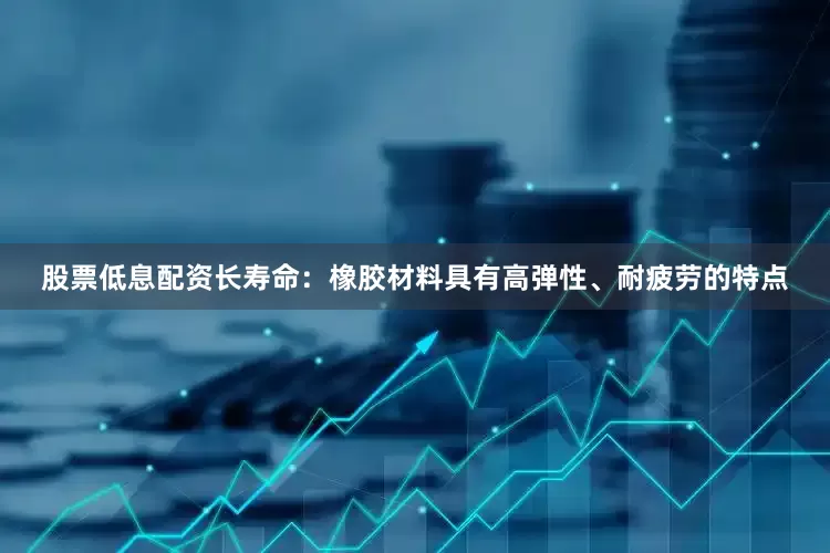 股票低息配资长寿命：橡胶材料具有高弹性、耐疲劳的特点