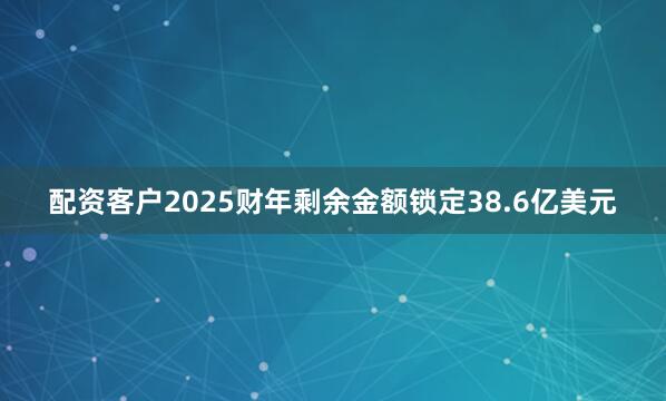 配资客户2025财年剩余金额锁定38.6亿美元