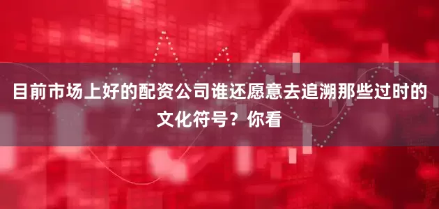 目前市场上好的配资公司谁还愿意去追溯那些过时的文化符号？你看
