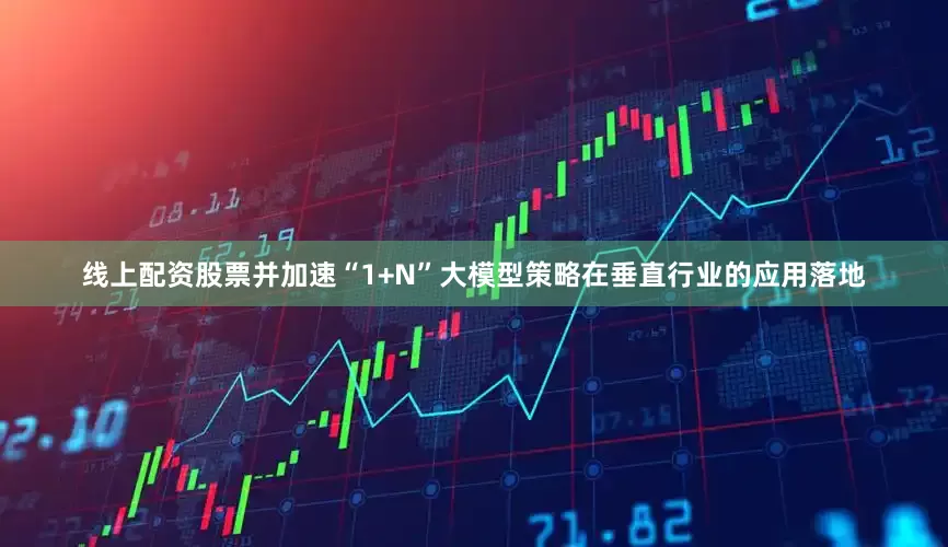 线上配资股票并加速“1+N”大模型策略在垂直行业的应用落地