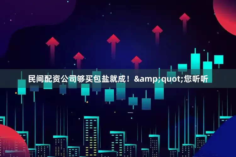 民间配资公司够买包盐就成！&quot;您听听