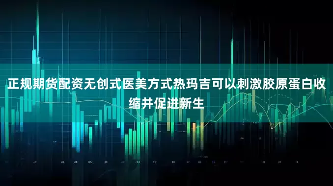 正规期货配资无创式医美方式热玛吉可以刺激胶原蛋白收缩并促进新生