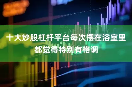 十大炒股杠杆平台每次摆在浴室里都觉得特别有格调