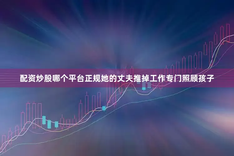 配资炒股哪个平台正规她的丈夫推掉工作专门照顾孩子