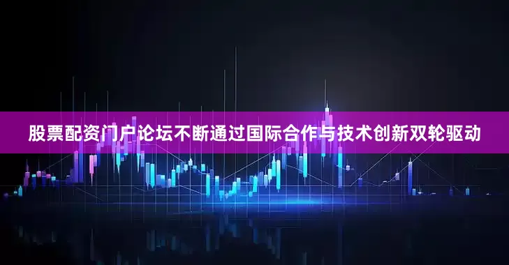 股票配资门户论坛不断通过国际合作与技术创新双轮驱动