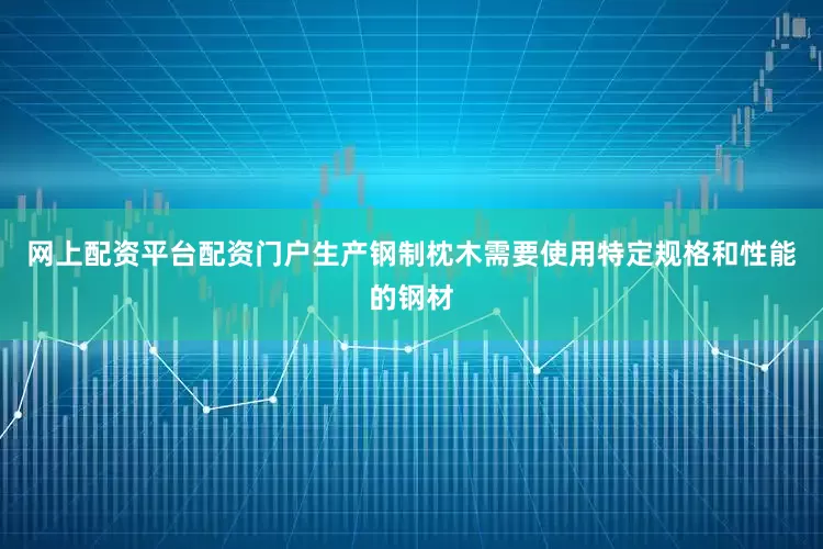网上配资平台配资门户生产钢制枕木需要使用特定规格和性能的钢材